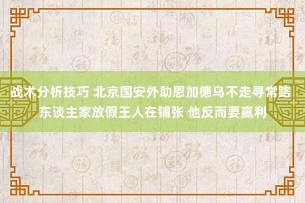 战术分析技巧 北京国安外助恩加德乌不走寻常路 东谈主家放假王人在铺张 他反而要赢利