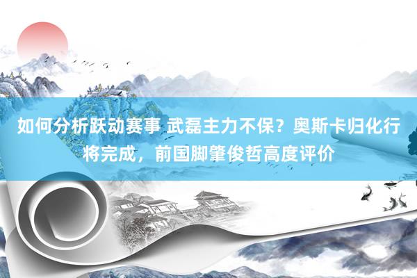 如何分析跃动赛事 武磊主力不保？奥斯卡归化行将完成，前国脚肇俊哲高度评价