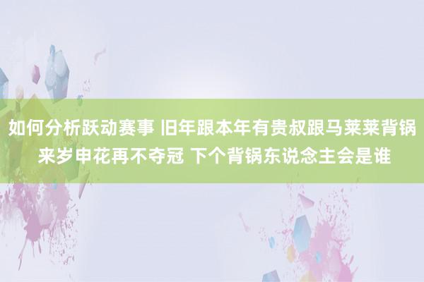 如何分析跃动赛事 旧年跟本年有贵叔跟马莱莱背锅 来岁申花再不夺冠 下个背锅东说念主会是谁