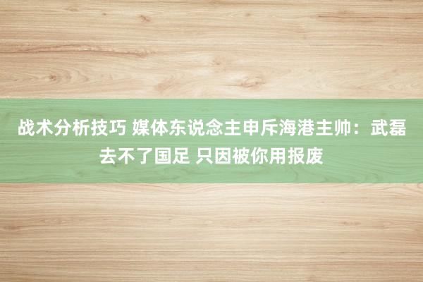 战术分析技巧 媒体东说念主申斥海港主帅：武磊去不了国足 只因被你用报废