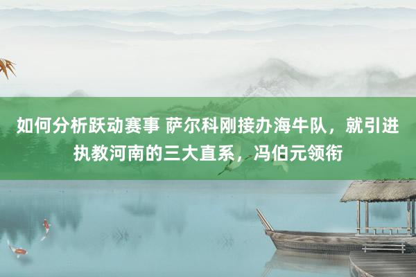 如何分析跃动赛事 萨尔科刚接办海牛队，就引进执教河南的三大直系，冯伯元领衔