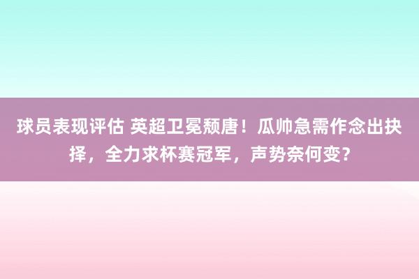 球员表现评估 英超卫冕颓唐！瓜帅急需作念出抉择，全力求杯赛冠军，声势奈何变？