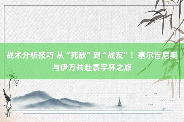 战术分析技巧 从“死敌”到“战友”！塞尔吉尼奥与伊万共赴寰宇杯之旅