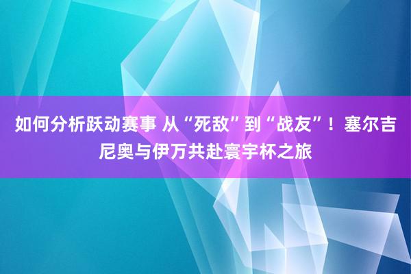 如何分析跃动赛事 从“死敌”到“战友”！塞尔吉尼奥与伊万共赴寰宇杯之旅