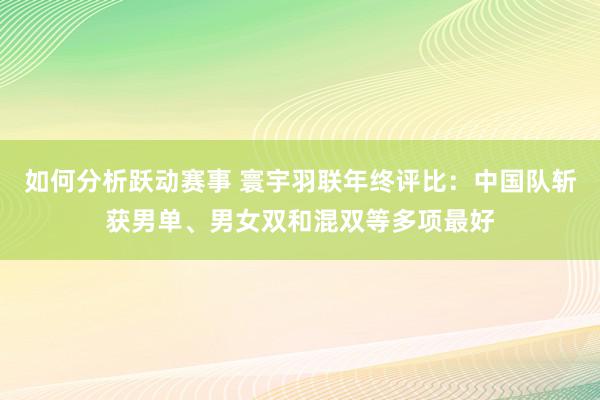 如何分析跃动赛事 寰宇羽联年终评比：中国队斩获男单、男女双和混双等多项最好