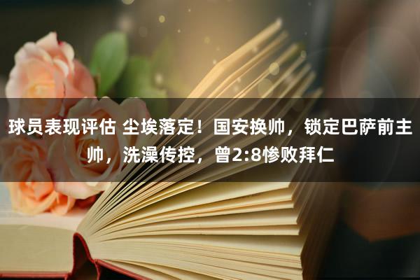 球员表现评估 尘埃落定！国安换帅，锁定巴萨前主帅，洗澡传控，曾2:8惨败拜仁