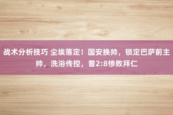 战术分析技巧 尘埃落定！国安换帅，锁定巴萨前主帅，洗浴传控，曾2:8惨败拜仁