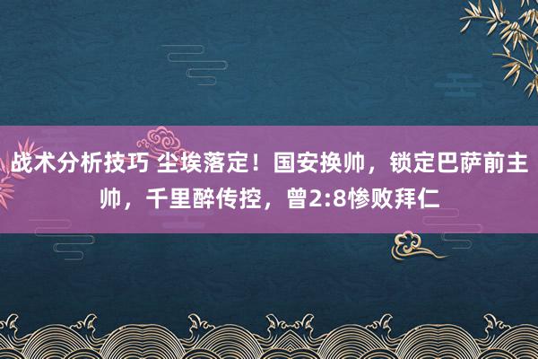 战术分析技巧 尘埃落定！国安换帅，锁定巴萨前主帅，千里醉传控，曾2:8惨败拜仁