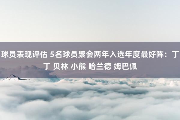 球员表现评估 5名球员聚会两年入选年度最好阵：丁丁 贝林 小熊 哈兰德 姆巴佩